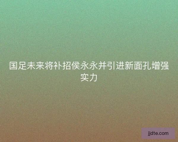 国足未来将补招侯永永并引进新面孔增强实力
