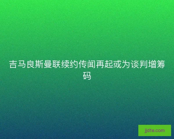 吉马良斯曼联续约传闻再起或为谈判增筹码