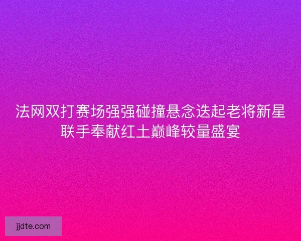 法网双打赛场强强碰撞悬念迭起老将新星联手奉献红土巅峰较量盛宴