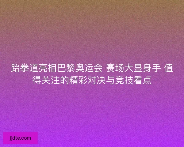 跆拳道亮相巴黎奥运会 赛场大显身手 值得关注的精彩对决与竞技看点