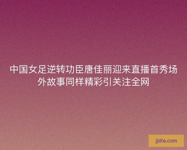 中国女足逆转功臣唐佳丽迎来直播首秀场外故事同样精彩引关注全网
