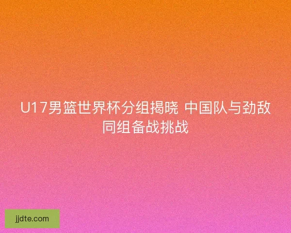 U17男篮世界杯分组揭晓 中国队与劲敌同组备战挑战